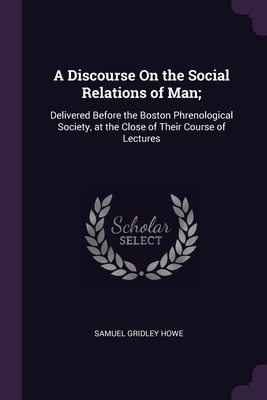 A Discourse On the Social Relations of Man;: Delivered Before the Boston Phrenological Society, at the Close of Their Course of Lectures - Howe, Samuel Gridley