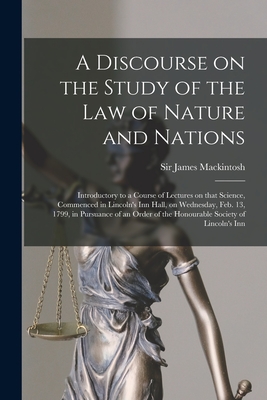 A Discourse on the Study of the Law of Nature and Nations [microform]: Introductory to a Course of Lectures on That Science, Commenced in Lincoln's Inn Hall, on Wednesday, Feb. 13, 1799, in Pursuance of an Order of the Honourable Society of Lincoln's Inn - Mackintosh, James, Sir (Creator)