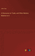 A Discourse on Trade, and Other Matters Relative to it