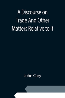 A Discourse on Trade And Other Matters Relative to it - Cary, John
