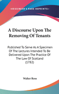 A Discourse Upon the Removing of Tenants: Published to Serve as a Specimen of the Lectures Intended to Be Delivered Upon the Practice of the Law of Scotland (1782)