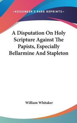 A Disputation On Holy Scripture Against The Papists, Especially Bellarmine And Stapleton - Whitaker, William