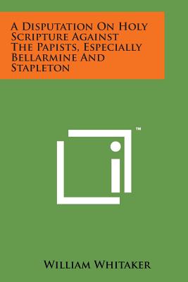 A Disputation on Holy Scripture Against the Papists, Especially Bellarmine and Stapleton - Whitaker, William