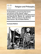 A Dissertation Concerning the Future Conversion of the Jewish Nation. Answering the Objections of the Reverend and Learned Mr. Baxter, Dr. Lightfoot, and Others. with an Enquiry Into the First Resurrection. by Increase Mather,