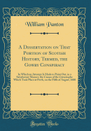 A Dissertation on That Portion of Scotish History, Termed, the Gowry Conspiracy: In Which an Attempt Is Made to Point Out, in a Satisfactory Manner, the Causes of the Catastrophe Which Took Place at Perth, on the Fifth of August, 1600 (Classic Reprint)