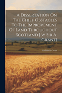 A Dissertation On The Chief Obstacles To The Improvement Of Land Throughout Scotland [by Sir A. Grant]