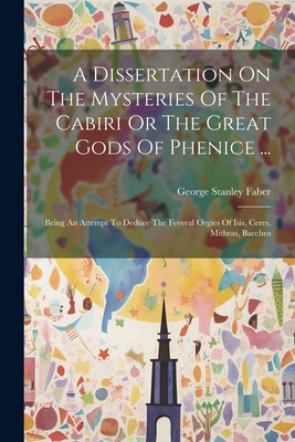 A Dissertation On The Mysteries Of The Cabiri Or The Great Gods Of Phenice ...: Being An Attempt To Deduce The Feveral Orgies Of Isis, Ceres, Mithras, Bacchus - Faber, George Stanley