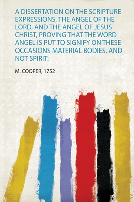 A Dissertation on the Scripture Expressions, the Angel of the Lord, and the Angel of Jesus Christ, Proving That the Word Angel Is Put to Signify on These Occasions Material Bodies, and Not Spirit - Cooper, M (Creator)