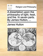 A Dissertation Upon the Philosophy of Light, Heat, and Fire. In Seven Parts. By James Hutton,
