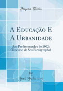 A Educa??o E a Urbanidade: Aos Professorandos de 1902; (Discurso de Seu Paranympho) (Classic Reprint)