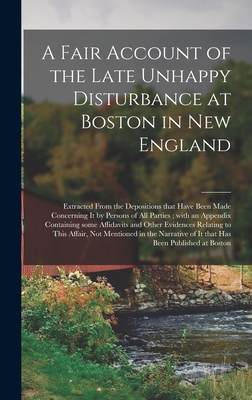 A Fair Account of the Late Unhappy Disturbance at Boston in New England [microform]: Extracted From the Depositions That Have Been Made Concerning It by Persons of All Parties; With an Appendix Containing Some Affidavits and Other Evidences Relating... - Anonymous