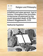 A Faithful and Wise Servant, Had in Honour, Throughout the Churches. a Discourse Occasioned by the Much Lamented Death of the REV. Edward Wigglesworth, D.D. Hollis Professor of Divinity in Harvard College, Cambridge; Who Departed This Life, January 16...