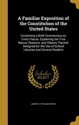 A Familiar Exposition of the Constitution of the United States: Containing a Brief Commentary on Every Clause, Explaining the True Nature, Reasons, and Objects Thereof; Designed for the Use of School Libraries and General Readers - Story, Joseph 1779-1845