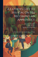 A Father's Gift to His Son, on His Becoming an Apprentice: To Which Is Added Dr. Franklin's Way to Wealth