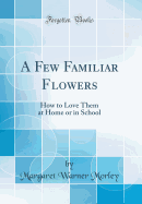 A Few Familiar Flowers: How to Love Them at Home or in School (Classic Reprint)