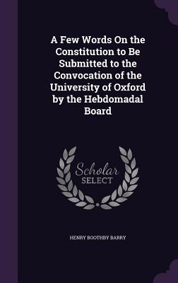 A Few Words On the Constitution to Be Submitted to the Convocation of the University of Oxford by the Hebdomadal Board - Barry, Henry Boothby