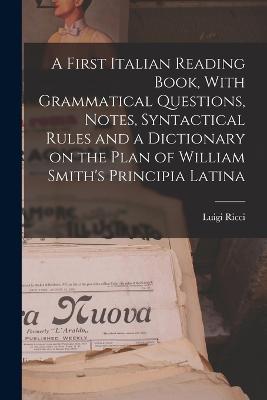 A First Italian Reading Book, With Grammatical Questions, Notes, Syntactical Rules and a Dictionary on the Plan of William Smith's Principia Latina - Ricci, Luigi