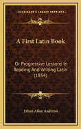 A First Latin Book: Or Progressive Lessons in Reading and Writing Latin (1854)