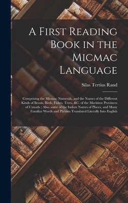 A First Reading Book in the Micmac Language [microform]: Comprising the Micmac Numerals, and the Names of the Different Kinds of Beasts, Birds, Fishes, Trees, &c. of the Maritime Provinces of Canada; Also, Some of the Indian Names of Places, and Many... - Rand, Silas Tertius 1810-1889