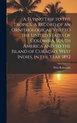 A Flying Trip to the Tropics. A Record of an Ornithological Visit to the United States of Colombia, South America and to the Island of Curaao, West Indies, in the Year 1892 - Robinson, Wirt