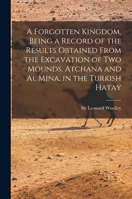 A Forgotten Kingdom, Being a Record of the Results Obtained From the Excavation of Two Mounds, Atchana and Al Mina, in the Turkish Hatay - Woolley, Leonard, Sir (Creator)