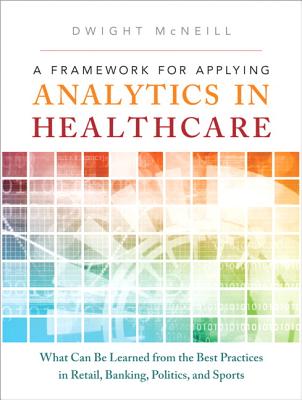 A Framework for Applying Analytics in Healthcare: What Can Be Learned from the Best Practices in Retail, Banking, Politics, and Sports - McNeill, Dwight