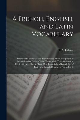 A French, English, and Latin Vocabulary: Intended to Facilitate the Acquistion of These Languages in General and of Latino-Gallic Nouns With Their Genders in Particular; and Also to Show How Essentially a Knowledge of Latin and French Conduces Towards a C - Gibson, T a