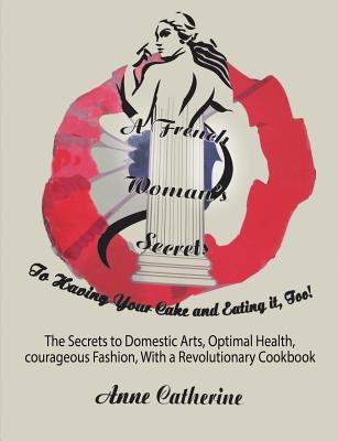 A French Woman's Secrets to Having Your Cake and Eating it, Too!: The Secrets to Domestic Arts, Optimal Health, Courageous Fashion, With a Revolutionary Cookbook - Ollivier, Anne Catherine, and Carter, Jordana Kristele (Editor)