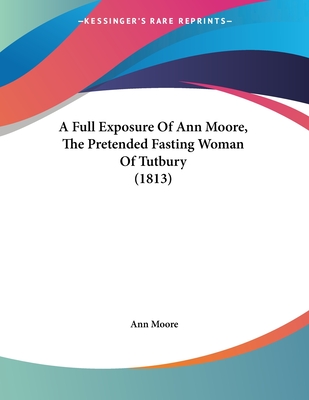 A Full Exposure of Ann Moore, the Pretended Fasting Woman of Tutbury (1813) - Moore, Ann, Dr., PhD