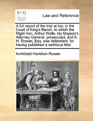 A Full Report of the Trial at Bar, in the Court of King's Bench, in Which the Right Hon. Arthur Wolfe, His Majesty's Attorney General, Prosecuted, and A. H. Rowan, Esq. Was Defendant, for Having Published a Seditious Libel. - Rowan, Archibald Hamilton