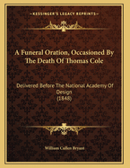 A Funeral Oration, Occasioned By The Death Of Thomas Cole: Delivered Before The National Academy Of Design (1848)