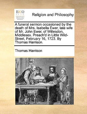 A Funeral Sermon Occasioned by the Death of Mrs. Isabella Ewer, Late Wife of Mr. John Ewer, of Willesdon, Middlesex. Preach'd in Little Wild-Street, February 16, 1723. by Thomas Harrison. - Harrison, Thomas