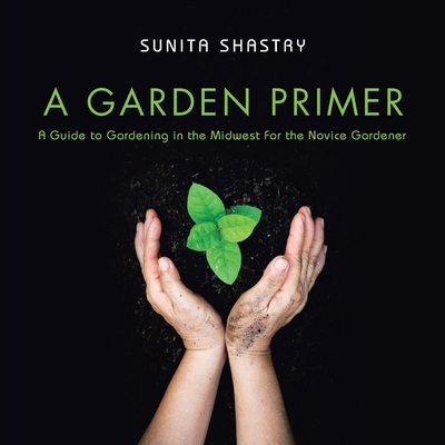 A Garden Primer a Guide to Gardening in the Midwest for the Novice Gardener - Shastry, Sunita