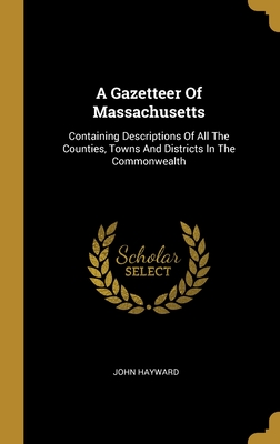 A Gazetteer Of Massachusetts: Containing Descriptions Of All The Counties, Towns And Districts In The Commonwealth - Hayward, John