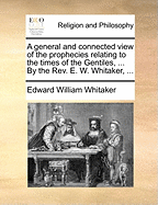 A General and Connected View of the Prophecies Relating to the Times of the Gentiles, ... by the REV. E. W. Whitaker, ...