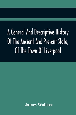 A General And Descriptive History Of The Ancient And Present State, Of The Town Of Liverpool: Comprising, A Review Of Its Government, Police, Antiquities, And Modern Improvements; The Progressive Increase Of Street, Square, Public Buildings, And... - Wallace, James