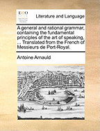 A General and Rational Grammar, Containing the Fundamental Principles of the Art of Speaking, ... Translated from the French of Messieurs de Port-Royal