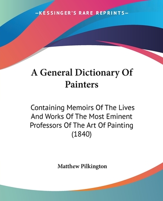 A General Dictionary Of Painters: Containing Memoirs Of The Lives And Works Of The Most Eminent Professors Of The Art Of Painting (1840) - Pilkington, Matthew