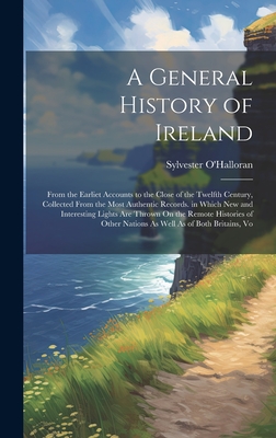 A General History of Ireland: From the Earliet Accounts to the Close of the Twelfth Century, Collected From the Most Authentic Records. in Which New and Interesting Lights Are Thrown On the Remote Histories of Other Nations As Well As of Both Britains, Vo - O'Halloran, Sylvester