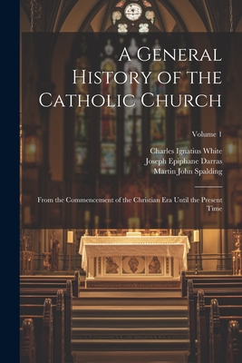 A General History of the Catholic Church: From the Commencement of the Christian Era Until the Present Time; Volume 1 - White, Charles Ignatius, and Spalding, Martin John, and Darras, Joseph Epiphane