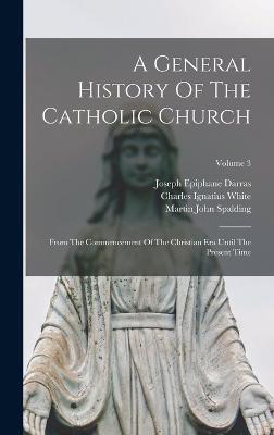 A General History Of The Catholic Church: From The Commencement Of The Christian Era Until The Present Time; Volume 3 - Darras, Joseph Epiphane, and Martin John Spalding (Creator), and Charles Ignatius White (Creator)