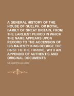 A General History Of The House Of Guelph, Or Royal Family Of Great Britain, From The Earliest Period In Which The Name Appears Upon Record To The Accession Of His Majesty King George The First To The Throne. With An Appendix Of Authentic And Original