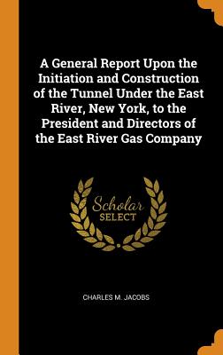 A General Report Upon the Initiation and Construction of the Tunnel Under the East River, New York, to the President and Directors of the East River Gas Company - Jacobs, Charles M