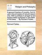 A General Treatise of Morality, Form'd Upon the Principles of Natural Reason Only: With a Preface in Answer to Two Essays Lately Published in the Fable of the Bees, and Some Incidental Remarks Upon an Inquiry Concerning Virtue, by the Right Honourable Ant