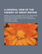 A General View of the Fishery of Great Britain: Drawn Up for the Consideration of the Undertakers of the North British Fishing, Lately Begun for Promoting the General Utility of the Inhabitants and Empire at Large