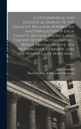 A Geographical and Statistical Display of the Locality, Relation, Superficies, and Population of Each County, Section, District, and Colony of the British Empire ... Russia, Prussia, France, the Netherlands, Germany, and the Peninsula of Spain And...