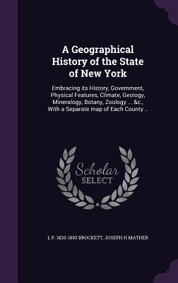 A Geographical History of the State of New York: Embracing its History, Government, Physical Features, Climate, Geology, Mineralogy, Botany, Zoology ... &c., With a Separate map of Each County .. - Brockett, L P 1820-1893, and Mather, Joseph H