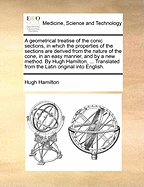 A Geometrical Treatise of the Conic Sections, in Which the Properties of the Sections Are Derived from the Nature of the Cone, in an Easy Manner, and by a New Method. by Hugh Hamilton, ... Translated from the Latin Original Into English