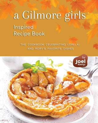 A Gilmore Girls Inspired Recipe Book: The Cookbook Celebrating Lorelai and Rory's Favorite Dishes - Rollings, Joel