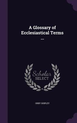 A Glossary of Ecclesiastical Terms ... - Shipley, Orby